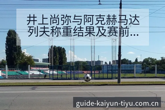 井上尚弥与阿克赫马达列夫称重结果及赛前数据对比 - 开云