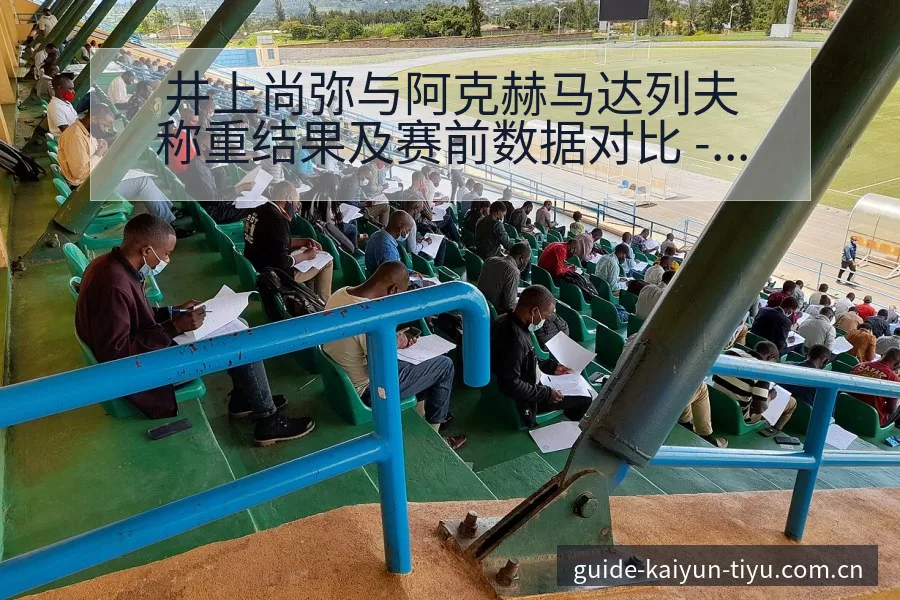 井上尚弥与阿克赫马达列夫称重结果及赛前数据对比 - 开云